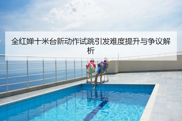 全红婵十米台新动作试跳引发难度提升与争议解析