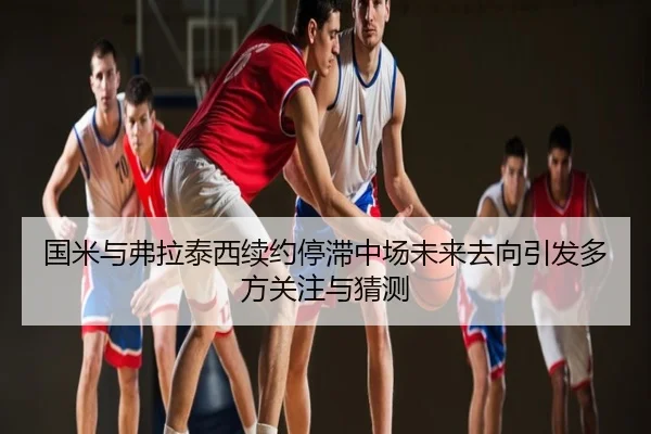 国米与弗拉泰西续约停滞中场未来去向引发多方关注与猜测