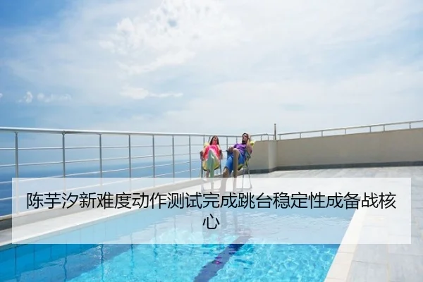 陈芋汐新难度动作测试完成跳台稳定性成备战核心