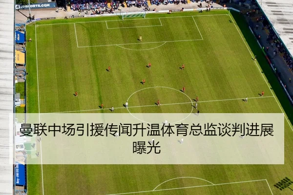 曼联中场引援传闻升温体育总监谈判进展曝光