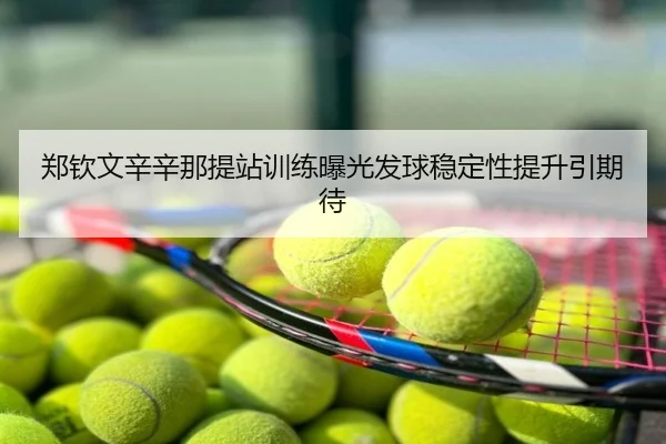 郑钦文辛辛那提站训练曝光发球稳定性提升引期待