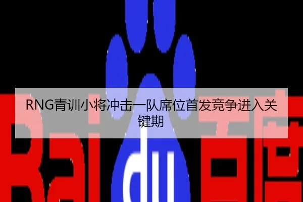 RNG青训小将冲击一队席位首发竞争进入关键期