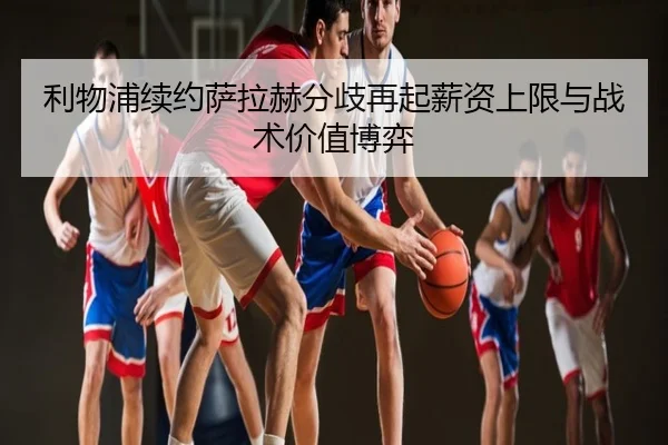 利物浦续约萨拉赫分歧再起薪资上限与战术价值博弈